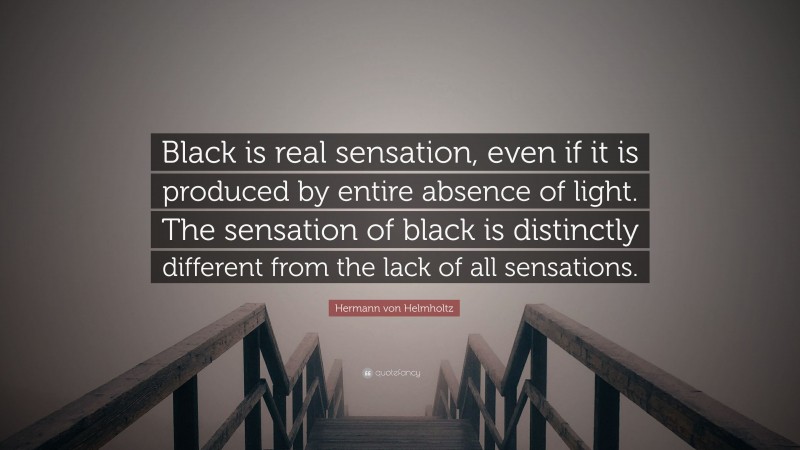 Hermann von Helmholtz Quote: “Black is real sensation, even if it is produced by entire absence of light. The sensation of black is distinctly different from the lack of all sensations.”
