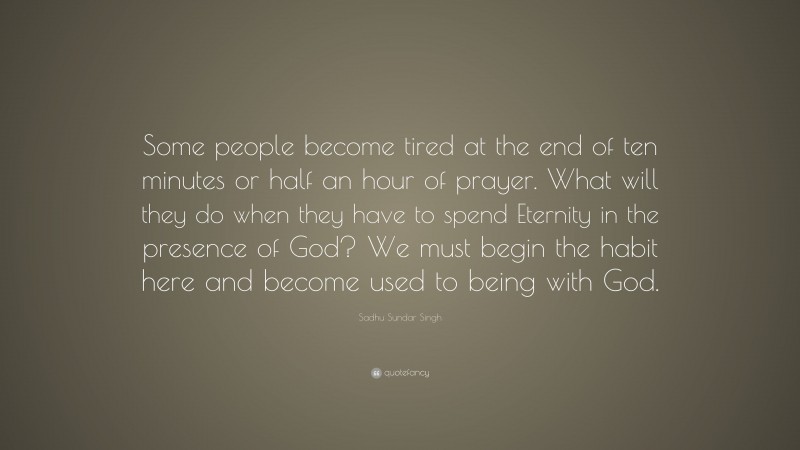 Sadhu Sundar Singh Quote: “Some people become tired at the end of ten minutes or half an hour of prayer. What will they do when they have to spend Eternity in the presence of God? We must begin the habit here and become used to being with God.”