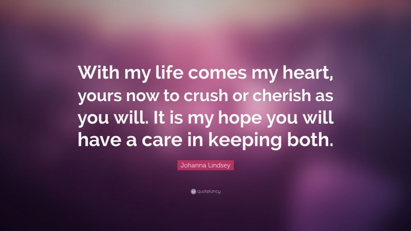 Johanna Lindsey Quote: “With my life comes my heart, yours now to crush or cherish as you will. It is my hope you will have a care in keeping both.”