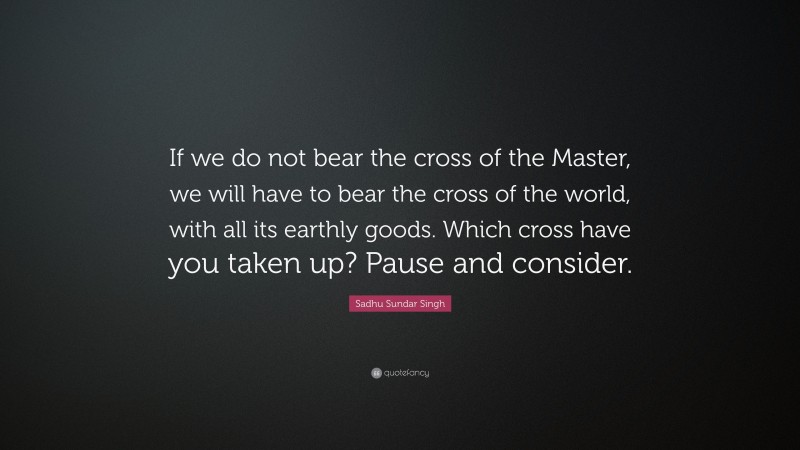 Sadhu Sundar Singh Quote: “If we do not bear the cross of the Master, we will have to bear the cross of the world, with all its earthly goods. Which cross have you taken up? Pause and consider.”