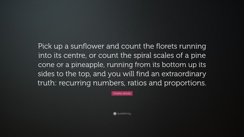 Charles Jencks Quote: “Pick up a sunflower and count the florets running into its centre, or count the spiral scales of a pine cone or a pineapple, running from its bottom up its sides to the top, and you will find an extraordinary truth: recurring numbers, ratios and proportions.”