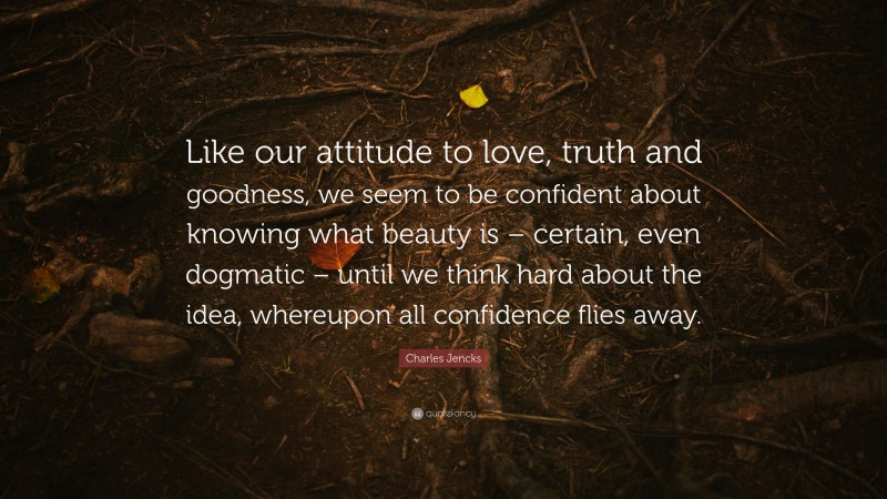 Charles Jencks Quote: “Like our attitude to love, truth and goodness, we seem to be confident about knowing what beauty is – certain, even dogmatic – until we think hard about the idea, whereupon all confidence flies away.”