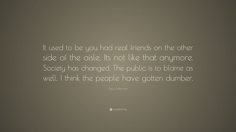 Gary Ackerman Quote: “It used to be you had real friends on the other side of the aisle. Its not like that anymore. Society has changed. The public is to blame as well. I think the people have gotten dumber.”
