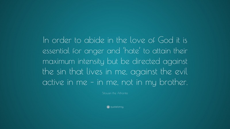 Silouan the Athonite Quote: “In order to abide in the love of God it is essential for anger and ‘hate’ to attain their maximum intensity but be directed against the sin that lives in me, against the evil active in me – in me, not in my brother.”