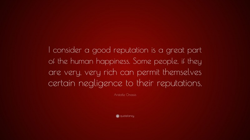Aristotle Onassis Quote: “I consider a good reputation is a great part of the human happiness. Some people, if they are very, very rich can permit themselves certain negligence to their reputations.”