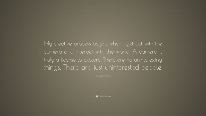 Jerry Uelsmann Quote: “My creative process begins when I get out with the camera and interact with the world. A camera is truly a license to explore. There are no uninteresting things. There are just uninterested people.”