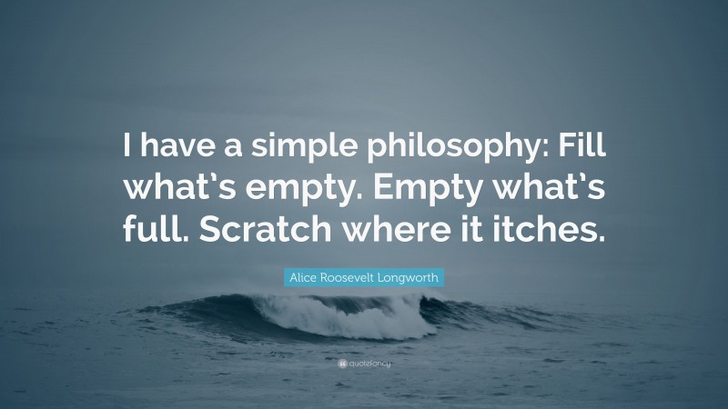 Alice Roosevelt Longworth Quote: “I have a simple philosophy: Fill what’s empty. Empty what’s full. Scratch where it itches.”