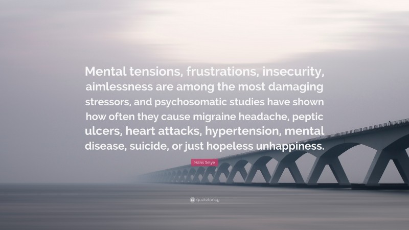 Hans Selye Quote: “Mental tensions, frustrations, insecurity, aimlessness are among the most damaging stressors, and psychosomatic studies have shown how often they cause migraine headache, peptic ulcers, heart attacks, hypertension, mental disease, suicide, or just hopeless unhappiness.”