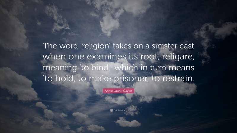Annie Laurie Gaylor Quote: “The word ‘religion’ takes on a sinister cast when one examines its root, religare, meaning ‘to bind,’ which in turn means ’to hold, to make prisoner, to restrain.”