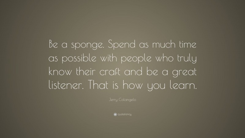 Jerry Colangelo Quote: “Be a sponge. Spend as much time as possible with people who truly know their craft and be a great listener. That is how you learn.”
