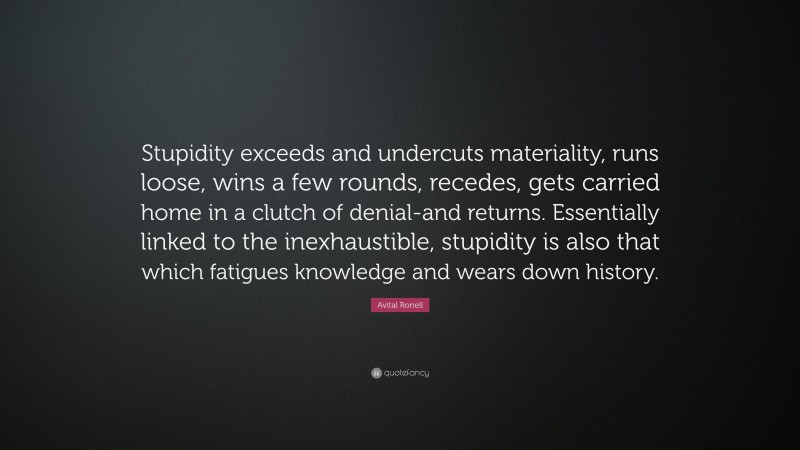Avital Ronell Quote: “Stupidity exceeds and undercuts materiality, runs loose, wins a few rounds, recedes, gets carried home in a clutch of denial-and returns. Essentially linked to the inexhaustible, stupidity is also that which fatigues knowledge and wears down history.”