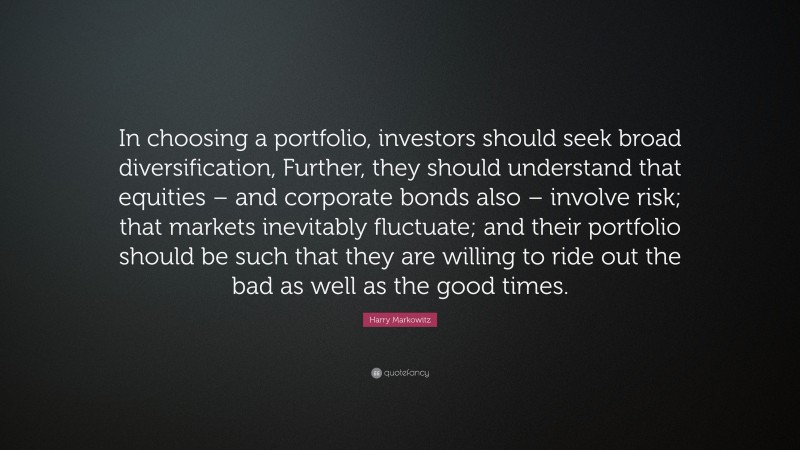 Harry Markowitz Quote: “In choosing a portfolio, investors should seek broad diversification, Further, they should understand that equities – and corporate bonds also – involve risk; that markets inevitably fluctuate; and their portfolio should be such that they are willing to ride out the bad as well as the good times.”