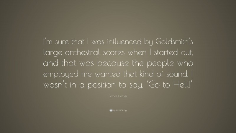 James Horner Quote: “I’m sure that I was influenced by Goldsmith’s large orchestral scores when I started out, and that was because the people who employed me wanted that kind of sound. I wasn’t in a position to say, ‘Go to Hell!’”