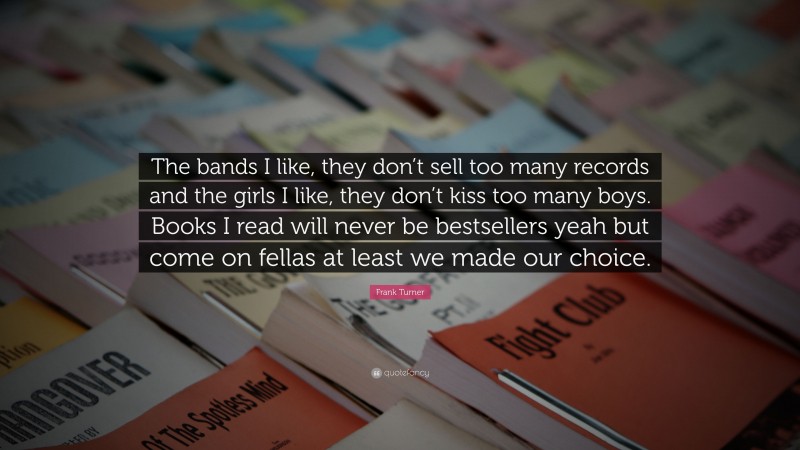 Frank Turner Quote: “The bands I like, they don’t sell too many records and the girls I like, they don’t kiss too many boys. Books I read will never be bestsellers yeah but come on fellas at least we made our choice.”