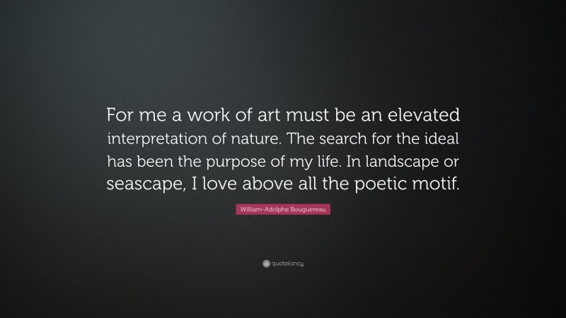 William-Adolphe Bouguereau Quote: “For me a work of art must be an elevated interpretation of nature. The search for the ideal has been the purpose of my life. In landscape or seascape, I love above all the poetic motif.”