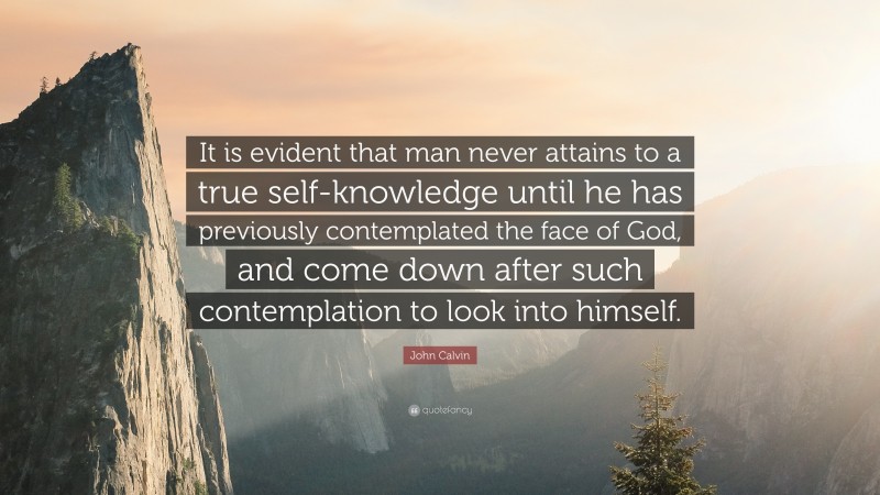 John Calvin Quote: “It is evident that man never attains to a true self-knowledge until he has previously contemplated the face of God, and come down after such contemplation to look into himself.”