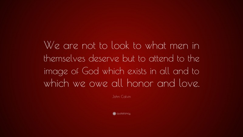 John Calvin Quote: “We are not to look to what men in themselves deserve but to attend to the image of God which exists in all and to which we owe all honor and love.”