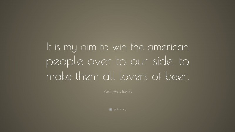 Adolphus Busch Quote: “It is my aim to win the american people over to our side, to make them all lovers of beer.”