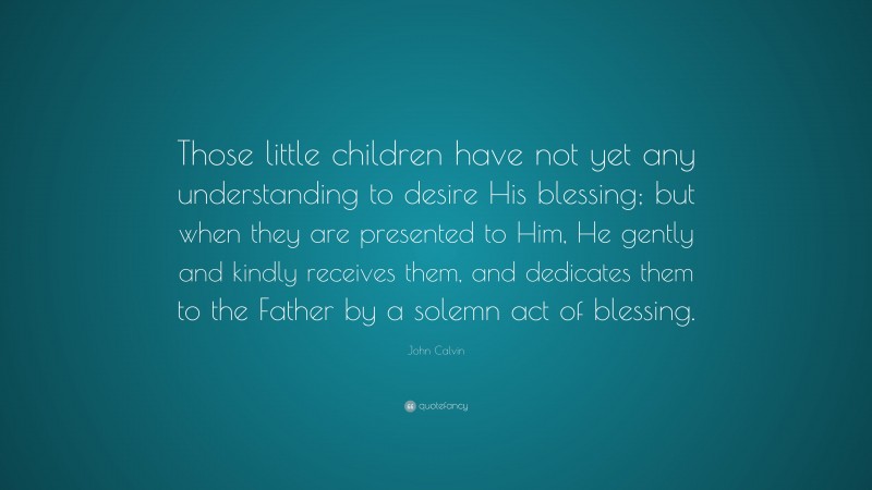 John Calvin Quote: “Those little children have not yet any understanding to desire His blessing; but when they are presented to Him, He gently and kindly receives them, and dedicates them to the Father by a solemn act of blessing.”