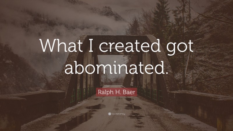 Ralph H. Baer Quote: “What I created got abominated.”