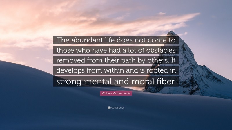 William Mather Lewis Quote: “The abundant life does not come to those who have had a lot of obstacles removed from their path by others. It develops from within and is rooted in strong mental and moral fiber.”