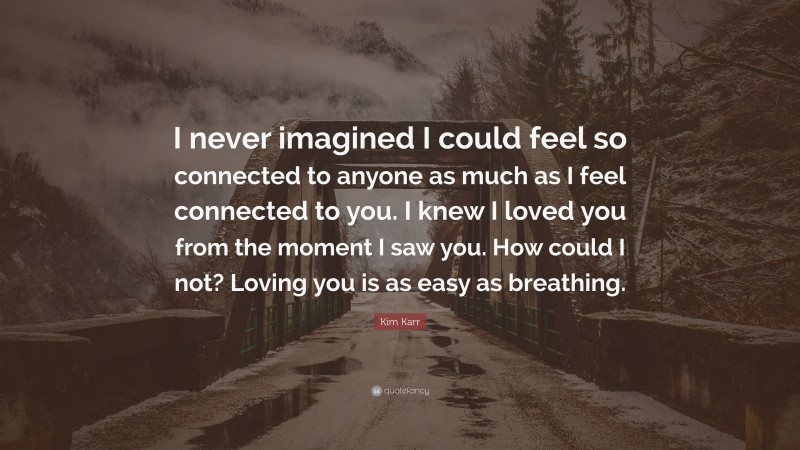 Kim Karr Quote: “I never imagined I could feel so connected to anyone as much as I feel connected to you. I knew I loved you from the moment I saw you. How could I not? Loving you is as easy as breathing.”