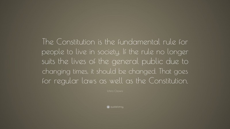 Ichiro Ozawa Quote: “The Constitution is the fundamental rule for people to live in society. If the rule no longer suits the lives of the general public due to changing times, it should be changed. That goes for regular laws as well as the Constitution.”