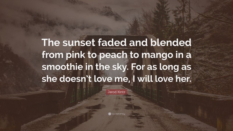 Jarod Kintz Quote: “The sunset faded and blended from pink to peach to mango in a smoothie in the sky. For as long as she doesn’t love me, I will love her.”