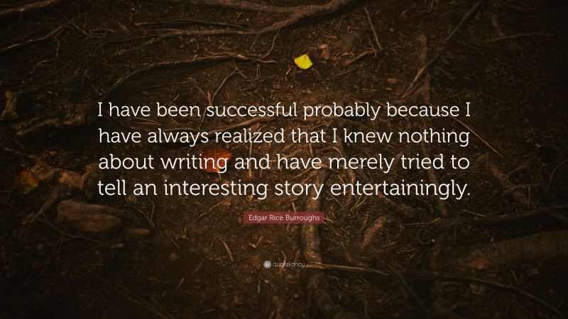 Edgar Rice Burroughs Quote: “I have been successful probably because I have always realized that I knew nothing about writing and have merely tried to tell an interesting story entertainingly.”