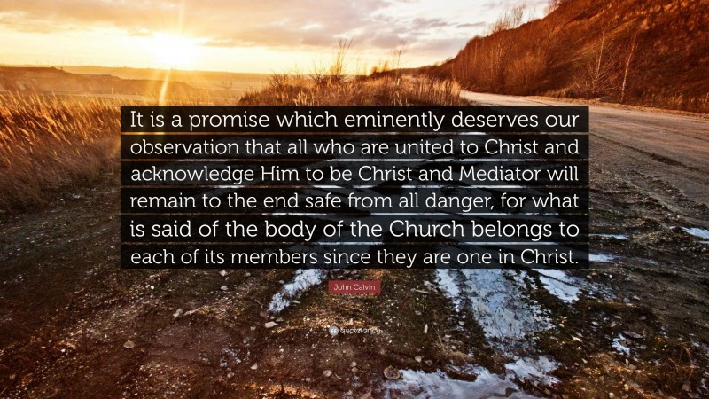 John Calvin Quote: “It is a promise which eminently deserves our observation that all who are united to Christ and acknowledge Him to be Christ and Mediator will remain to the end safe from all danger, for what is said of the body of the Church belongs to each of its members since they are one in Christ.”