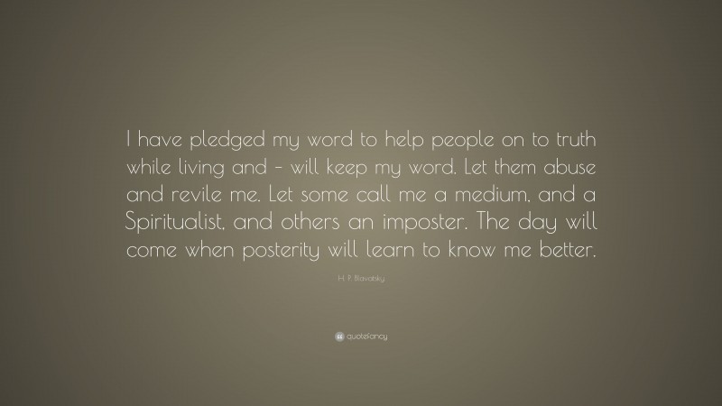 H. P. Blavatsky Quote: “I have pledged my word to help people on to truth while living and – will keep my word. Let them abuse and revile me. Let some call me a medium, and a Spiritualist, and others an imposter. The day will come when posterity will learn to know me better.”