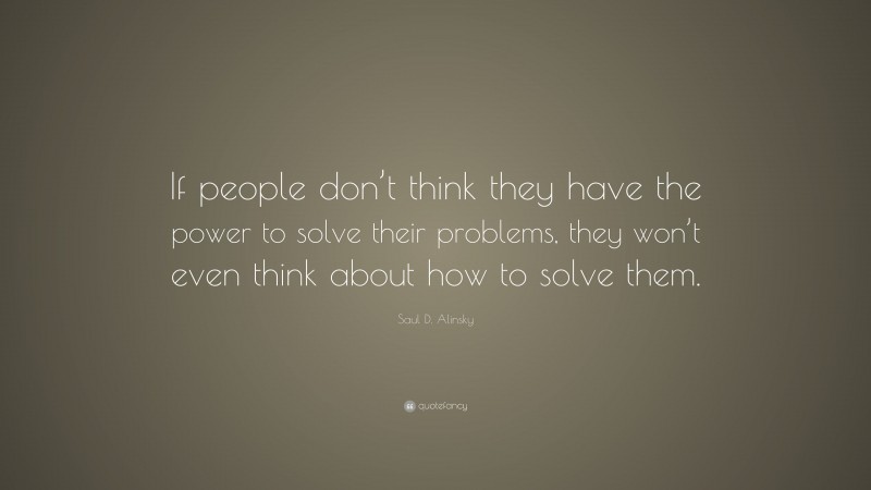 Saul D. Alinsky Quote: “If people don’t think they have the power to solve their problems, they won’t even think about how to solve them.”