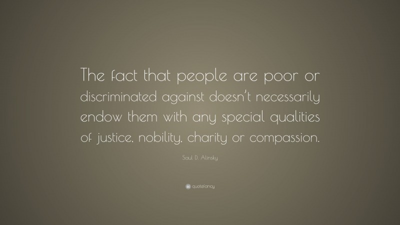 Saul D. Alinsky Quote: “The fact that people are poor or discriminated against doesn’t necessarily endow them with any special qualities of justice, nobility, charity or compassion.”