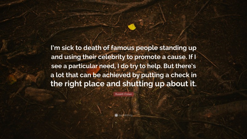 Russell Crowe Quote: “I’m sick to death of famous people standing up and using their celebrity to promote a cause. If I see a particular need, I do try to help. But there’s a lot that can be achieved by putting a check in the right place and shutting up about it.”