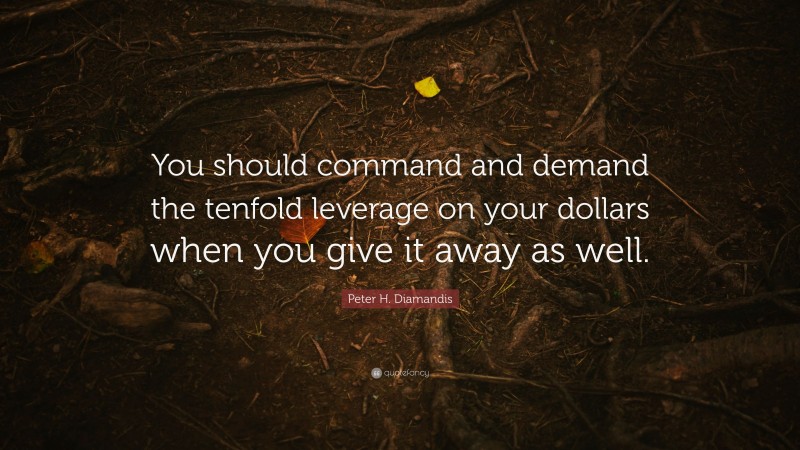 Peter H. Diamandis Quote: “You should command and demand the tenfold leverage on your dollars when you give it away as well.”