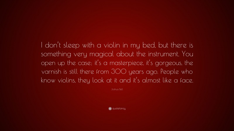 Joshua Bell Quote: “I don’t sleep with a violin in my bed, but there is something very magical about the instrument. You open up the case; it’s a masterpiece, it’s gorgeous, the varnish is still there from 300 years ago. People who know violins, they look at it and it’s almost like a face.”