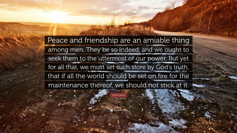 John Calvin Quote: “Peace and friendship are an amiable thing among men. They be so indeed, and we ought to seek them to the uttermost of our power. But yet for all that, we must set such store by God’s truth, that if all the world should be set on fire for the maintenance thereof, we should not stick at it.”