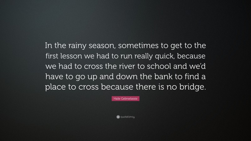 Haile Gebrselassie Quote: “In the rainy season, sometimes to get to the first lesson we had to run really quick, because we had to cross the river to school and we’d have to go up and down the bank to find a place to cross because there is no bridge.”