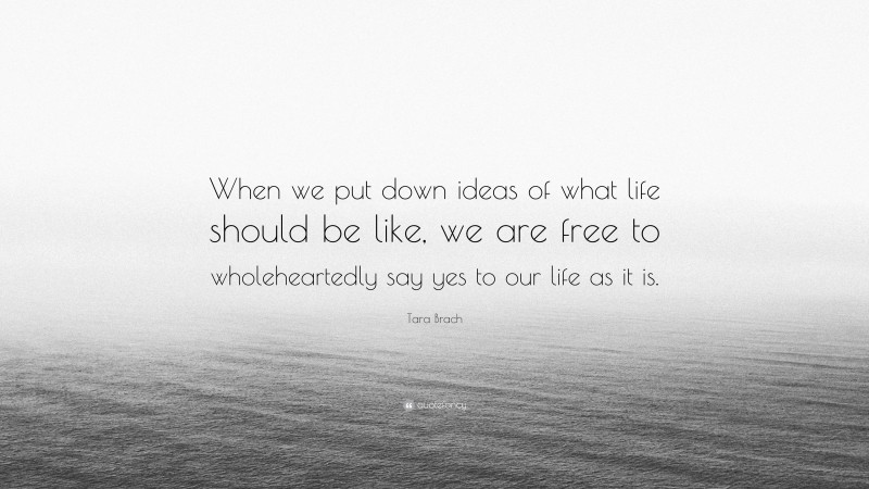 Tara Brach Quote: “When we put down ideas of what life should be like, we are free to wholeheartedly say yes to our life as it is.”
