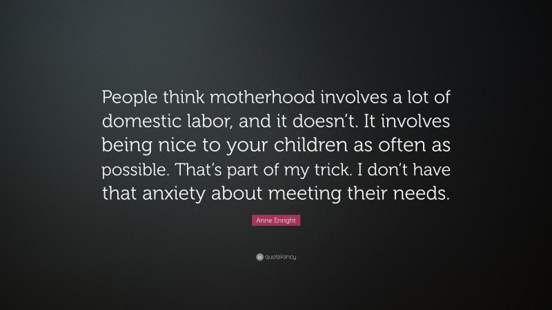 Anne Enright Quote: “People think motherhood involves a lot of domestic labor, and it doesn’t. It involves being nice to your children as often as possible. That’s part of my trick. I don’t have that anxiety about meeting their needs.”