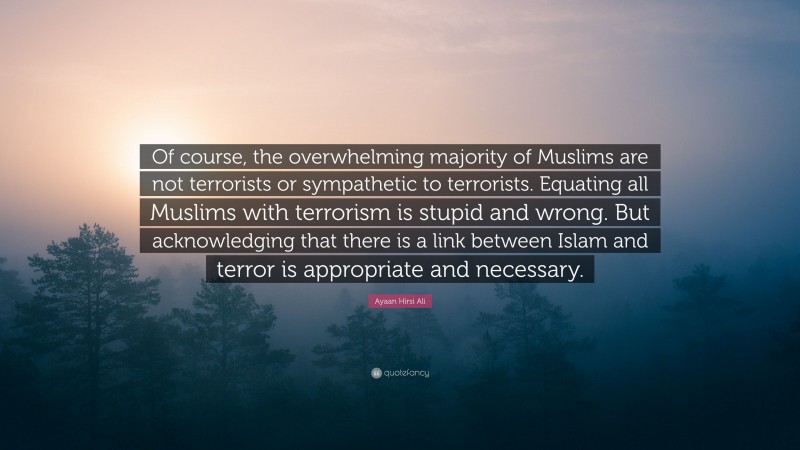 Ayaan Hirsi Ali Quote: “Of course, the overwhelming majority of Muslims are not terrorists or sympathetic to terrorists. Equating all Muslims with terrorism is stupid and wrong. But acknowledging that there is a link between Islam and terror is appropriate and necessary.”