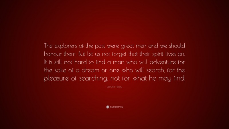 Edmund Hillary Quote: “The explorers of the past were great men and we should honour them. But let us not forget that their spirit lives on. It is still not hard to find a man who will adventure for the sake of a dream or one who will search, for the pleasure of searching, not for what he may find.”