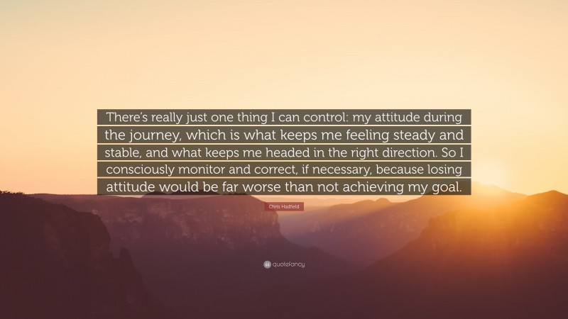 Chris Hadfield Quote: “There’s really just one thing I can control: my attitude during the journey, which is what keeps me feeling steady and stable, and what keeps me headed in the right direction. So I consciously monitor and correct, if necessary, because losing attitude would be far worse than not achieving my goal.”
