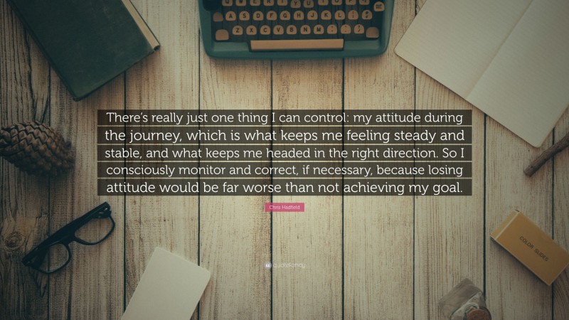 Chris Hadfield Quote: “There’s really just one thing I can control: my attitude during the journey, which is what keeps me feeling steady and stable, and what keeps me headed in the right direction. So I consciously monitor and correct, if necessary, because losing attitude would be far worse than not achieving my goal.”