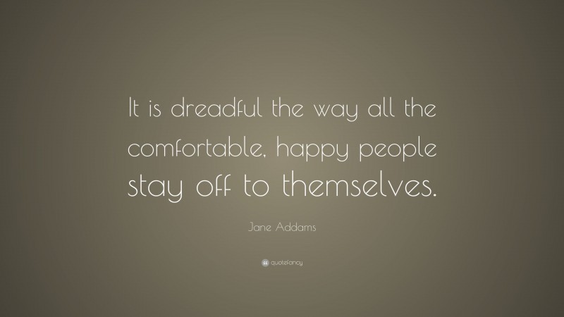 Jane Addams Quote: “It is dreadful the way all the comfortable, happy people stay off to themselves.”