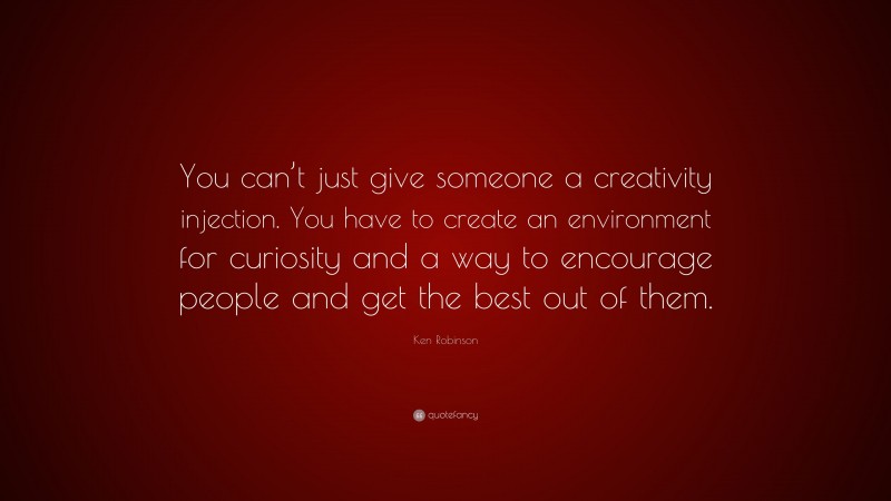 Ken Robinson Quote: “You can’t just give someone a creativity injection. You have to create an environment for curiosity and a way to encourage people and get the best out of them.”