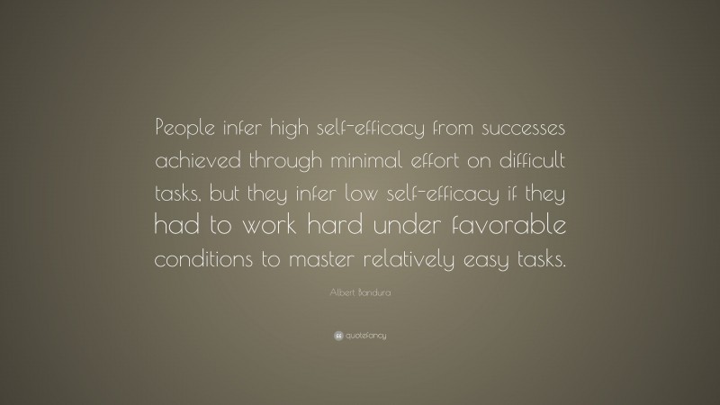Albert Bandura Quote: “People infer high self-efficacy from successes achieved through minimal effort on difficult tasks, but they infer low self-efficacy if they had to work hard under favorable conditions to master relatively easy tasks.”