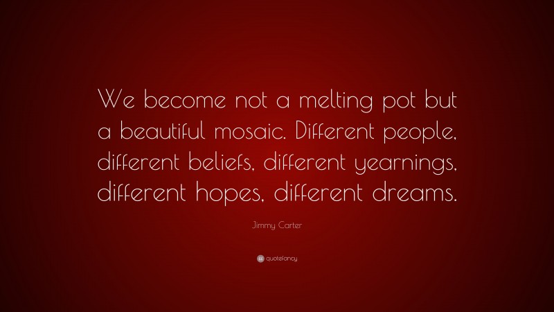 Jimmy Carter Quote: “We become not a melting pot but a beautiful mosaic. Different people, different beliefs, different yearnings, different hopes, different dreams.”
