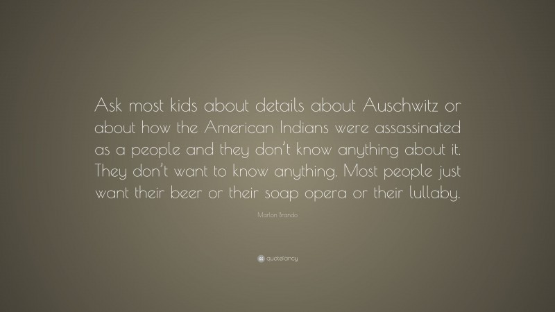 Marlon Brando Quote: “Ask most kids about details about Auschwitz or about how the American Indians were assassinated as a people and they don’t know anything about it. They don’t want to know anything. Most people just want their beer or their soap opera or their lullaby.”