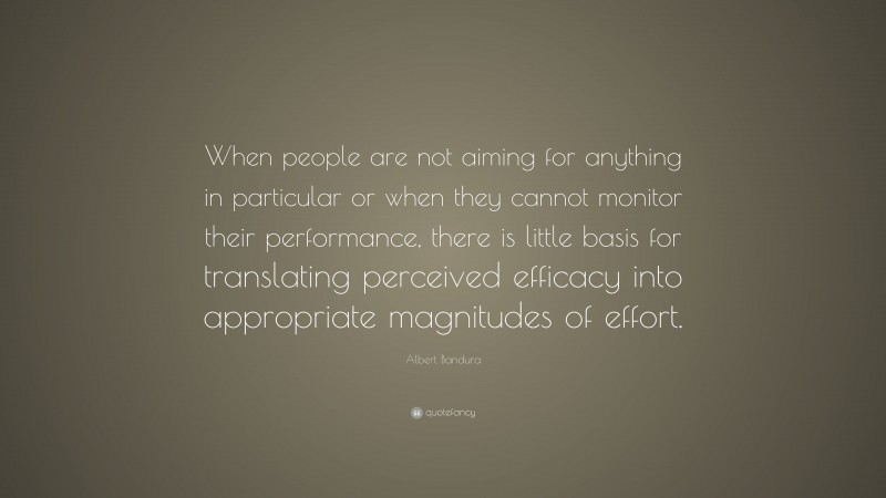 Albert Bandura Quote: “When people are not aiming for anything in particular or when they cannot monitor their performance, there is little basis for translating perceived efficacy into appropriate magnitudes of effort.”